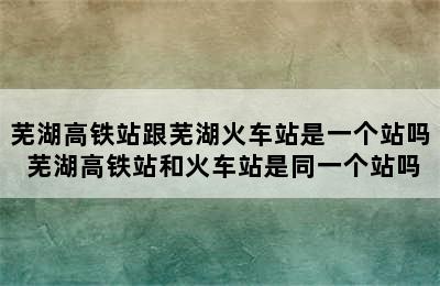 芜湖高铁站跟芜湖火车站是一个站吗 芜湖高铁站和火车站是同一个站吗